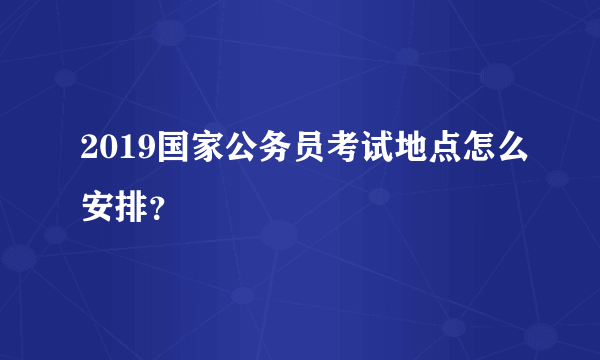 2019国家公务员考试地点怎么安排？