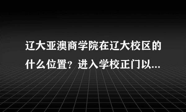 辽大亚澳商学院在辽大校区的什么位置？进入学校正门以后该怎么走？