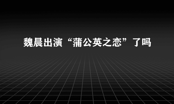 魏晨出演“蒲公英之恋”了吗