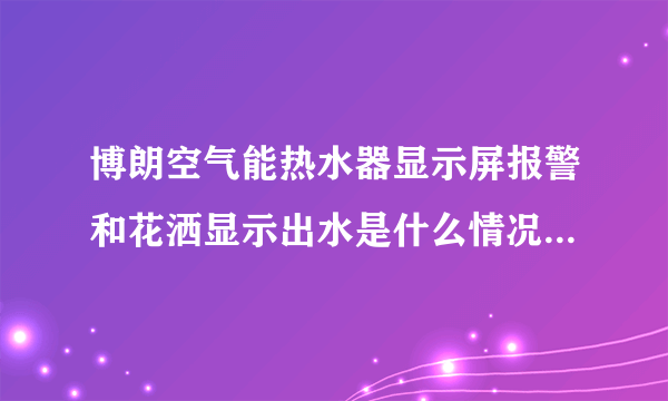 博朗空气能热水器显示屏报警和花洒显示出水是什么情况，这是我家里的热水器。能否回答。谢谢！