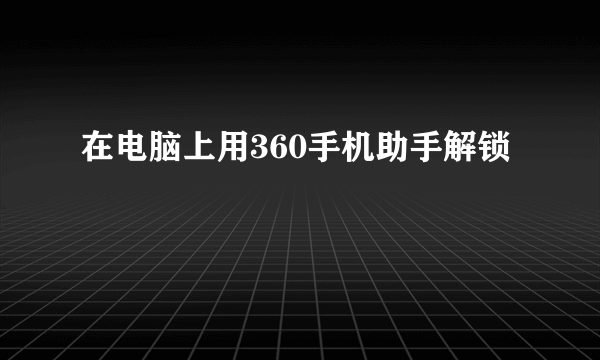 在电脑上用360手机助手解锁