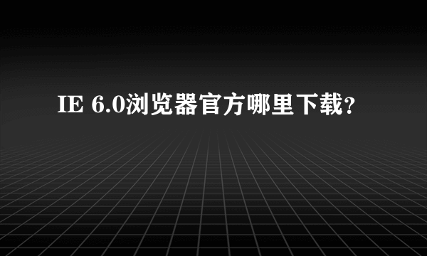 IE 6.0浏览器官方哪里下载？