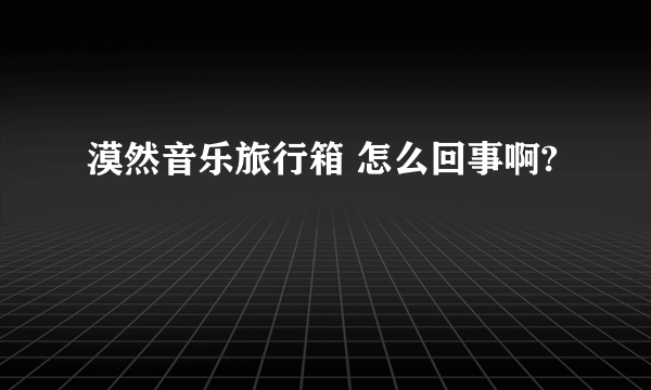 漠然音乐旅行箱 怎么回事啊?