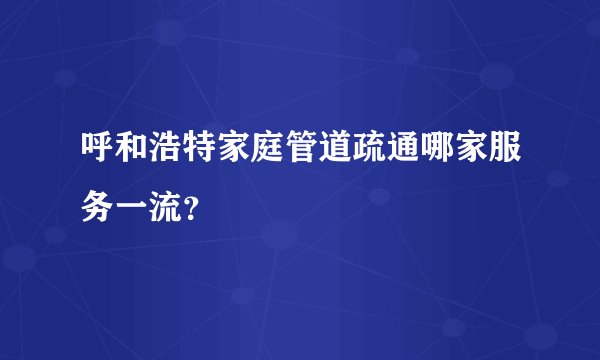 呼和浩特家庭管道疏通哪家服务一流？