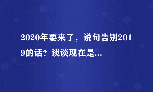 2020年要来了，说句告别2019的话？谈谈现在是什么感受？