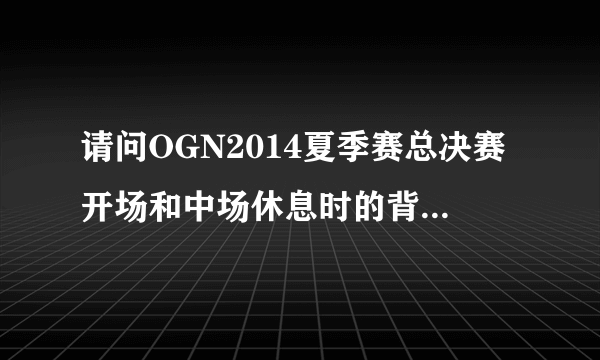 请问OGN2014夏季赛总决赛开场和中场休息时的背景音乐是什么名字？