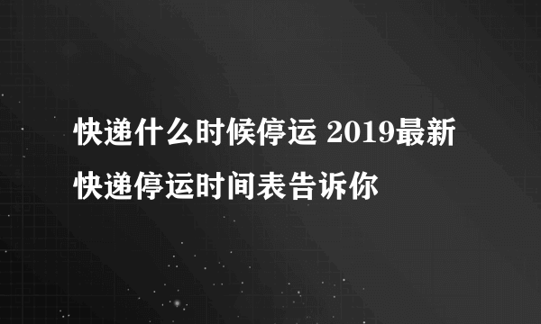 快递什么时候停运 2019最新快递停运时间表告诉你