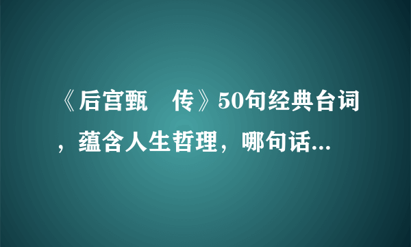 《后宫甄嬛传》50句经典台词，蕴含人生哲理，哪句话能让你回味