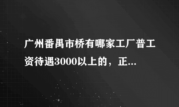 广州番禺市桥有哪家工厂普工资待遇3000以上的，正在招聘的，请告知详细地址，工厂名字，联系电话，谢谢！