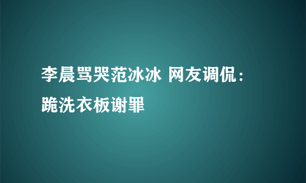 李晨骂哭范冰冰 网友调侃：跪洗衣板谢罪