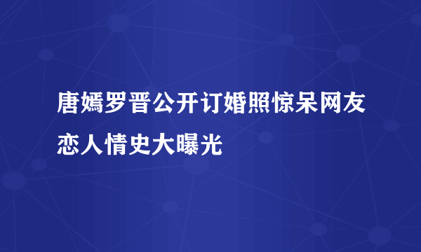 唐嫣罗晋公开订婚照惊呆网友恋人情史大曝光