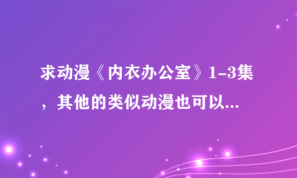 求动漫《内衣办公室》1-3集，其他的类似动漫也可以一起发过来，谢过~~~