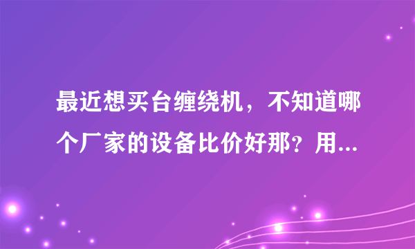 最近想买台缠绕机，不知道哪个厂家的设备比价好那？用过设备的给推荐下