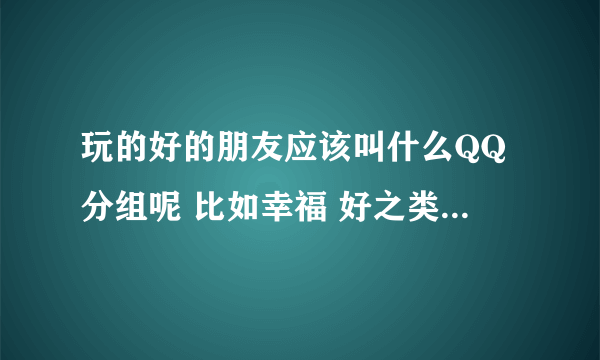 玩的好的朋友应该叫什么QQ分组呢 比如幸福 好之类的..2个字的哦...........