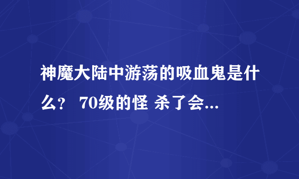 神魔大陆中游荡的吸血鬼是什么？ 70级的怪 杀了会爆什么东西吗？ 求解！！！自由港外面的