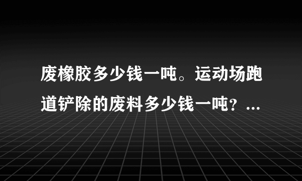 废橡胶多少钱一吨。运动场跑道铲除的废料多少钱一吨？人造草坪废料有人要吗？