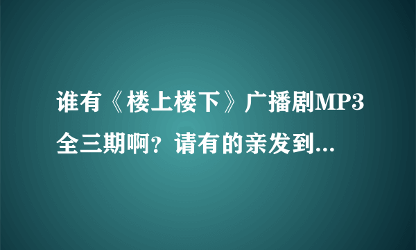 谁有《楼上楼下》广播剧MP3全三期啊？请有的亲发到我邮箱好不？我邮箱1197106868@qq.com