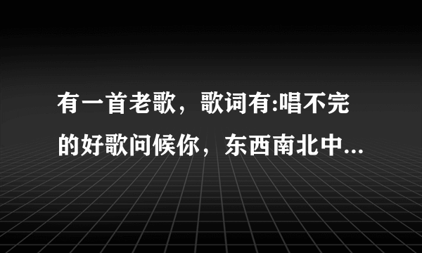 有一首老歌，歌词有:唱不完的好歌问候你，东西南北中兄弟姐妹情，……最后一句是祝福天下有情人。求歌名