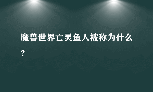 魔兽世界亡灵鱼人被称为什么？