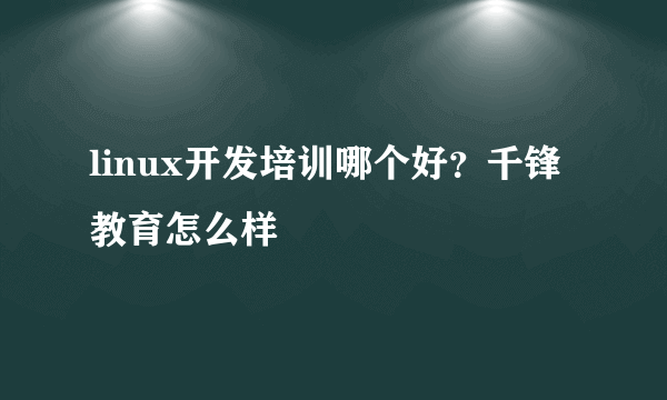 linux开发培训哪个好？千锋教育怎么样