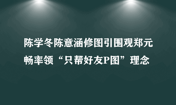 陈学冬陈意涵修图引围观郑元畅率领“只帮好友P图”理念