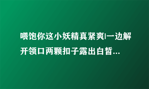 喂饱你这小妖精真紧爽|一边解开领口两颗扣子露出白皙风景-情感口述