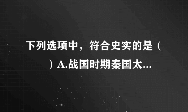 下列选项中，符合史实的是（　　）A.战国时期秦国太守李春主持修建的都江堰，至今仍发挥着巨大的作用B. 科举制度创立隋朝，完善于北宋，明朝八股取士，清朝末年被废除C. 北宋时期，四川地区出现了世界上最早的纸币--交子D. 李时珍的著作《本草纲目》被称为中国17世纪的工艺百科全书