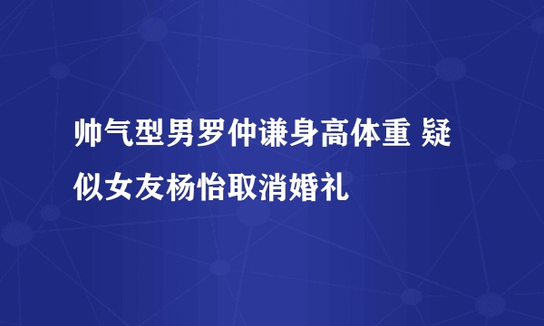 帅气型男罗仲谦身高体重 疑似女友杨怡取消婚礼