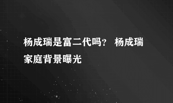 杨成瑞是富二代吗？ 杨成瑞家庭背景曝光