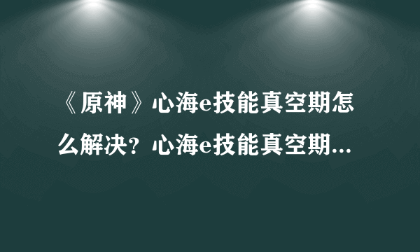 《原神》心海e技能真空期怎么解决？心海e技能真空期解决方法分享