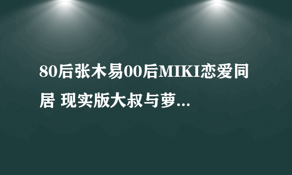 80后张木易00后MIKI恋爱同居 现实版大叔与萝莉 - 飞外网