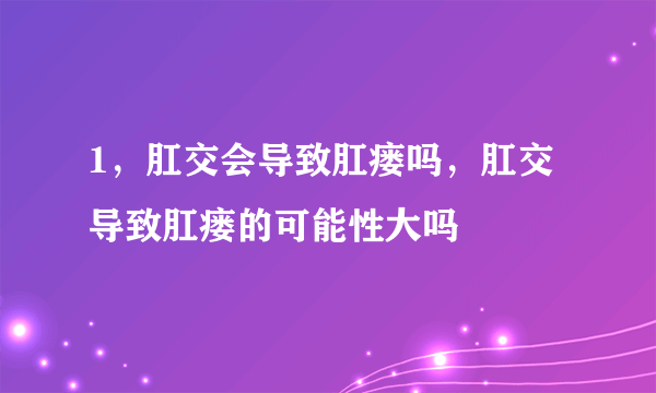 1，肛交会导致肛瘘吗，肛交导致肛瘘的可能性大吗