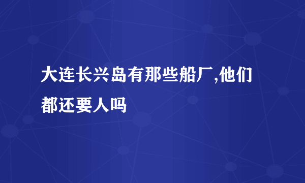 大连长兴岛有那些船厂,他们都还要人吗