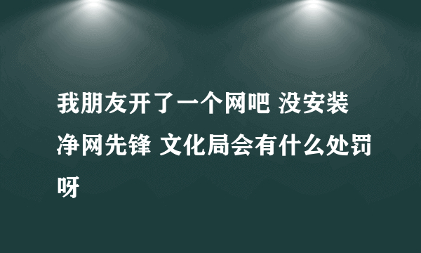 我朋友开了一个网吧 没安装净网先锋 文化局会有什么处罚呀