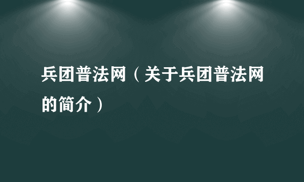 兵团普法网（关于兵团普法网的简介）