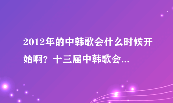 2012年的中韩歌会什么时候开始啊？十三届中韩歌会是2011年的。