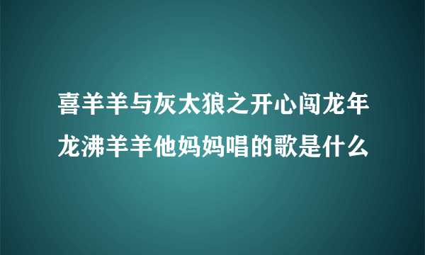 喜羊羊与灰太狼之开心闯龙年龙沸羊羊他妈妈唱的歌是什么