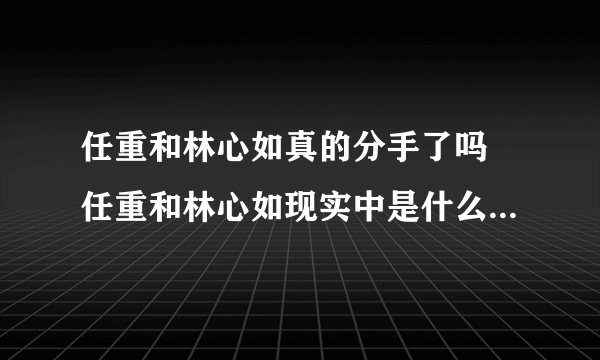 任重和林心如真的分手了吗 任重和林心如现实中是什么关系在一起了吗