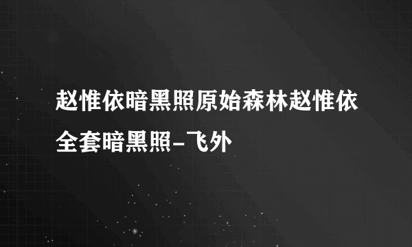 赵惟依暗黑照原始森林赵惟依全套暗黑照-飞外