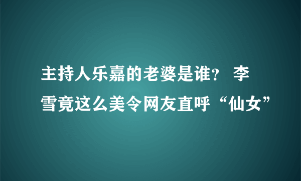 主持人乐嘉的老婆是谁？ 李雪竟这么美令网友直呼“仙女”