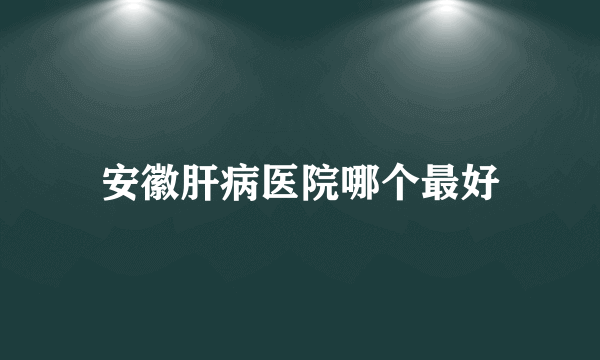 安徽肝病医院哪个最好