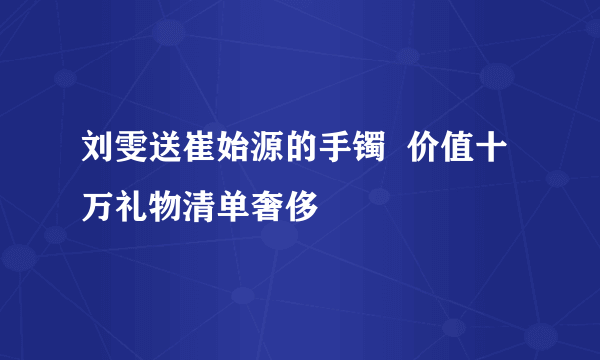 刘雯送崔始源的手镯  价值十万礼物清单奢侈