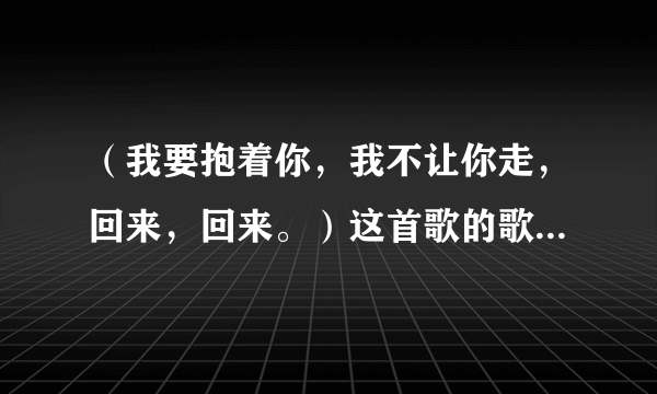 （我要抱着你，我不让你走，回来，回来。）这首歌的歌名是什么？