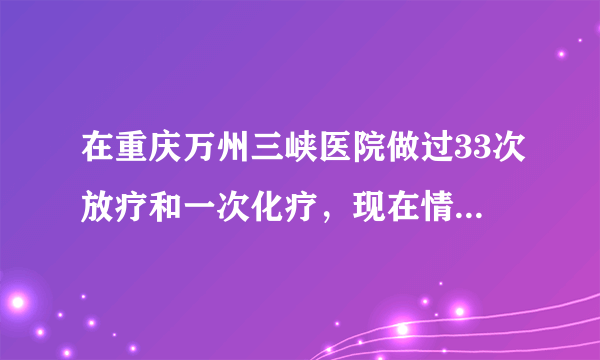 在重庆万州三峡医院做过33次放疗和一次化疗，现在情况...