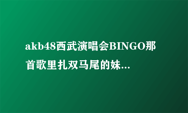 akb48西武演唱会BINGO那首歌里扎双马尾的妹子叫什么?