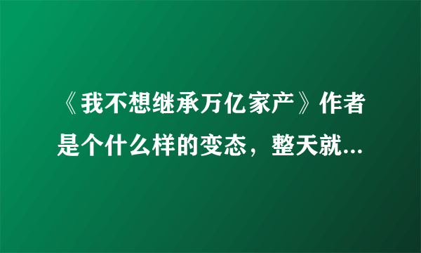 《我不想继承万亿家产》作者是个什么样的变态，整天就是事后装逼，作者是怎样的心里压力写了这样的小说？