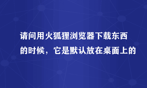 请问用火狐狸浏览器下载东西的时候，它是默认放在桌面上的