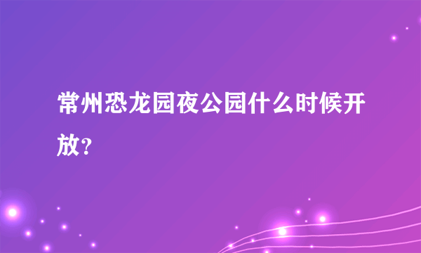 常州恐龙园夜公园什么时候开放？