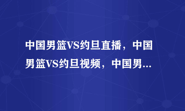 中国男篮VS约旦直播，中国男篮VS约旦视频，中国男篮VS约旦录像9月20日中国男篮VS约旦CCTV5现场直播？