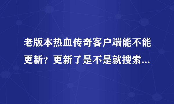 老版本热血传奇客户端能不能更新？更新了是不是就搜索不到客服端？